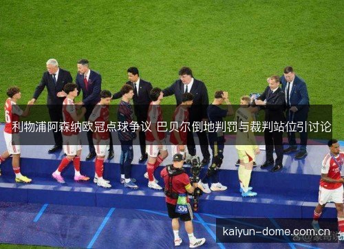 利物浦阿森纳欧冠点球争议 巴贝尔倒地判罚与裁判站位引讨论